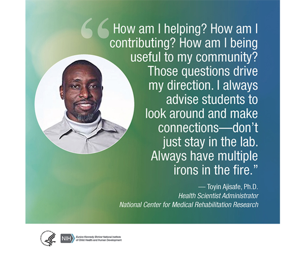 Quote from Toyin Ajisafe, Ph.D., Health Scientist Administrator for the National Center for Medical Rehabilitation Research: “How am I helping? How am I contributing? How am I being useful to my community? Those questions drive my direction. I always advise students to look around and make connections—don’t just stay in the lab. Always have multiple irons in the fire.”